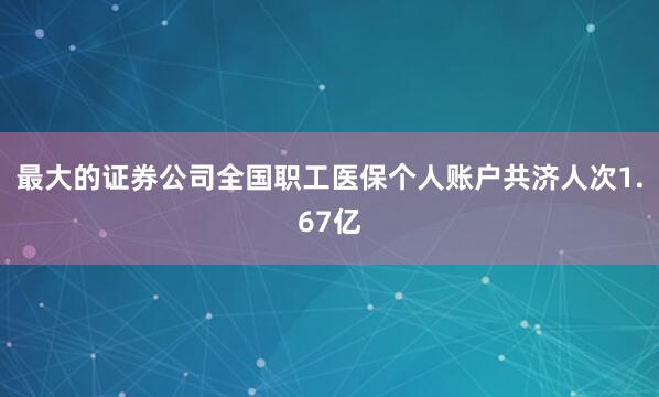 最大的证券公司全国职工医保个人账户共济人次1.67亿