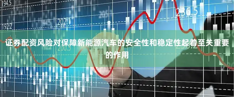 证券配资风险对保障新能源汽车的安全性和稳定性起着至关重要的作用