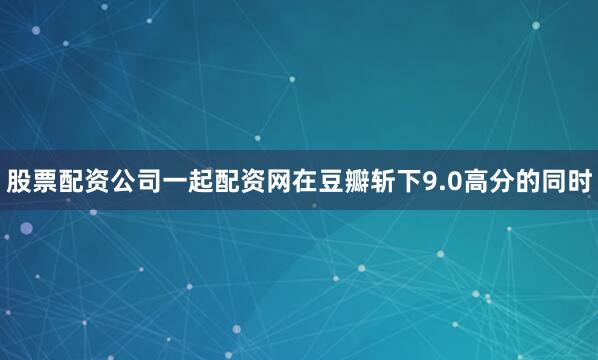 股票配资公司一起配资网在豆瓣斩下9.0高分的同时