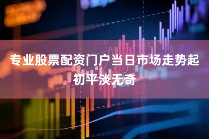 专业股票配资门户当日市场走势起初平淡无奇