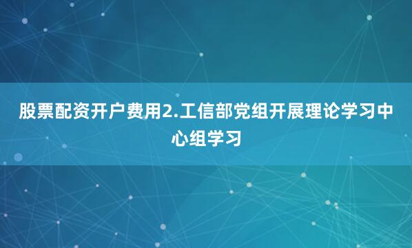 股票配资开户费用2.工信部党组开展理论学习中心组学习