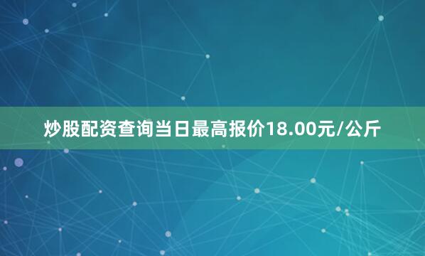 炒股配资查询当日最高报价18.00元/公斤