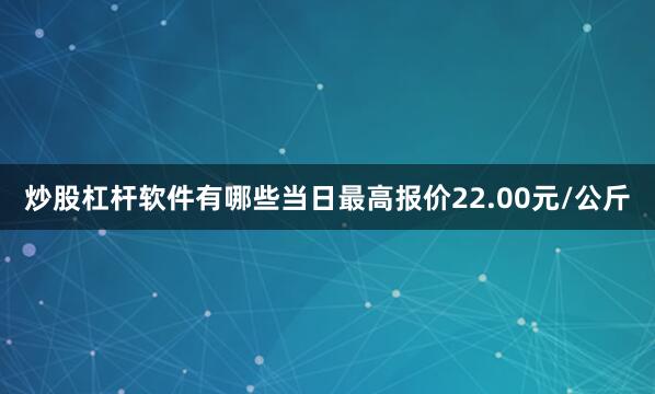 炒股杠杆软件有哪些当日最高报价22.00元/公斤