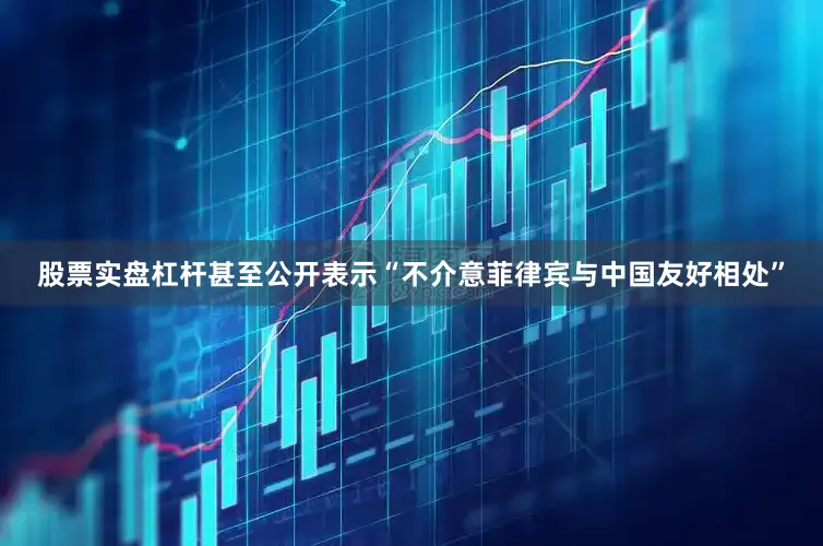 股票实盘杠杆甚至公开表示“不介意菲律宾与中国友好相处”