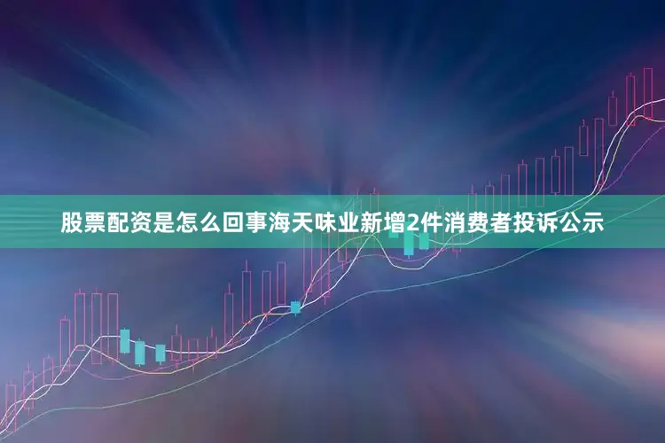 股票配资是怎么回事海天味业新增2件消费者投诉公示