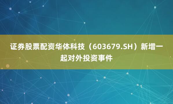 证券股票配资华体科技（603679.SH）新增一起对外投资事件