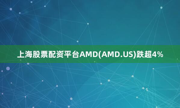 上海股票配资平台AMD(AMD.US)跌超4%
