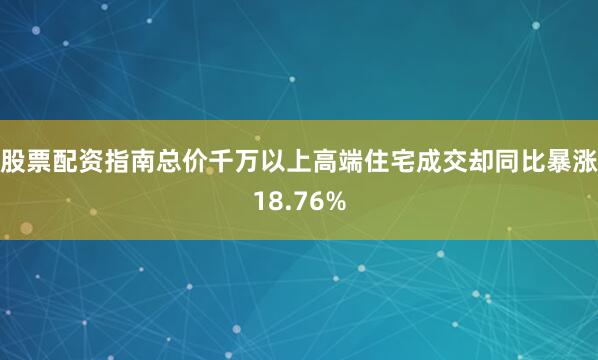股票配资指南总价千万以上高端住宅成交却同比暴涨18.76%