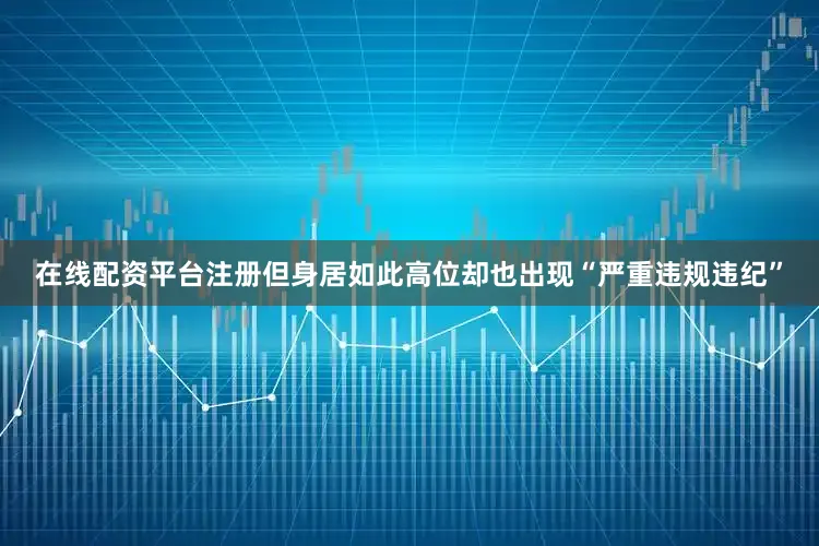在线配资平台注册但身居如此高位却也出现“严重违规违纪”