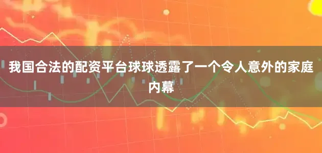 我国合法的配资平台球球透露了一个令人意外的家庭内幕