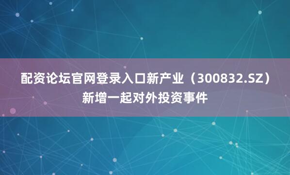 配资论坛官网登录入口新产业（300832.SZ）新增一起对外投资事件