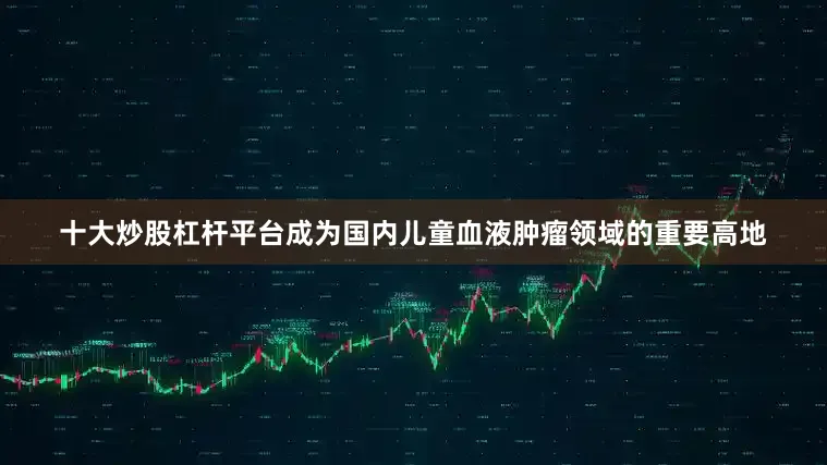 十大炒股杠杆平台成为国内儿童血液肿瘤领域的重要高地