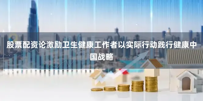股票配资论激励卫生健康工作者以实际行动践行健康中国战略