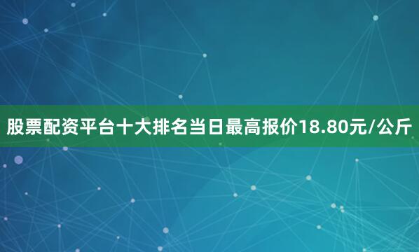 股票配资平台十大排名当日最高报价18.80元/公斤