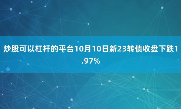 炒股可以杠杆的平台10月10日新23转债收盘下跌1.97%